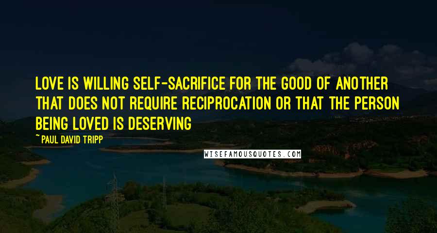 Paul David Tripp Quotes: Love is willing self-sacrifice for the good of another that does not require reciprocation or that the person being loved is deserving