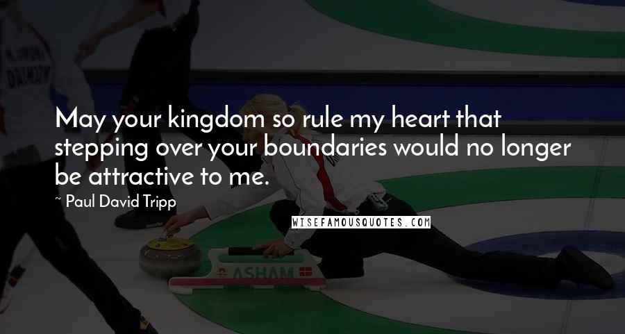 Paul David Tripp Quotes: May your kingdom so rule my heart that stepping over your boundaries would no longer be attractive to me.