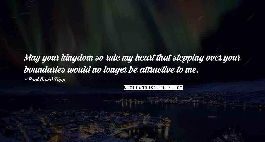 Paul David Tripp Quotes: May your kingdom so rule my heart that stepping over your boundaries would no longer be attractive to me.