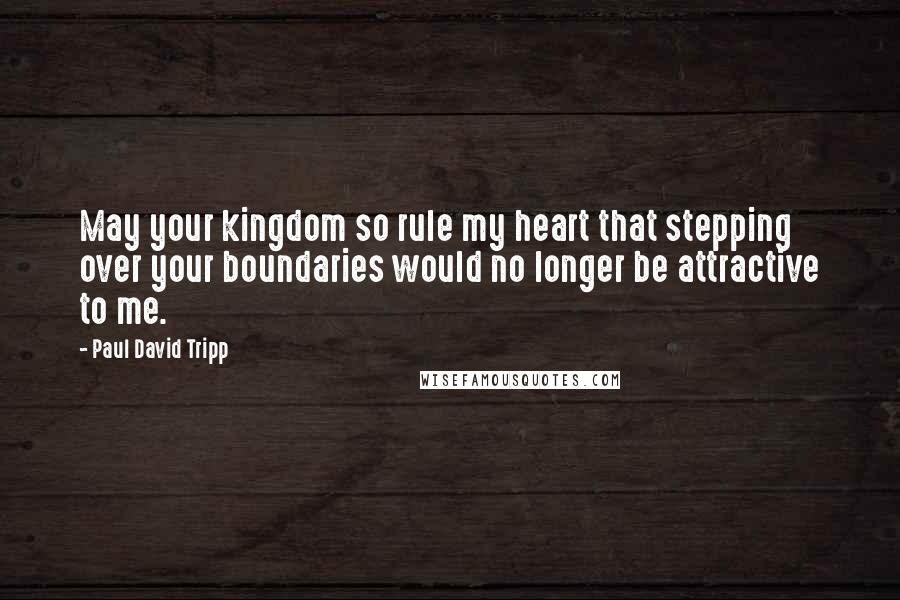 Paul David Tripp Quotes: May your kingdom so rule my heart that stepping over your boundaries would no longer be attractive to me.