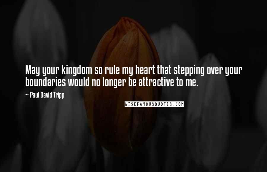 Paul David Tripp Quotes: May your kingdom so rule my heart that stepping over your boundaries would no longer be attractive to me.