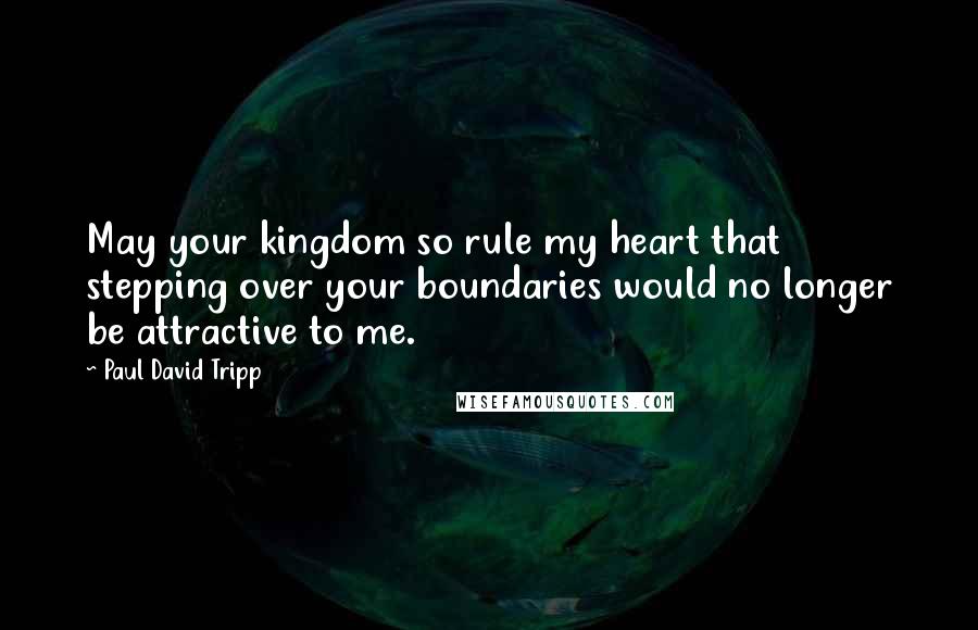 Paul David Tripp Quotes: May your kingdom so rule my heart that stepping over your boundaries would no longer be attractive to me.