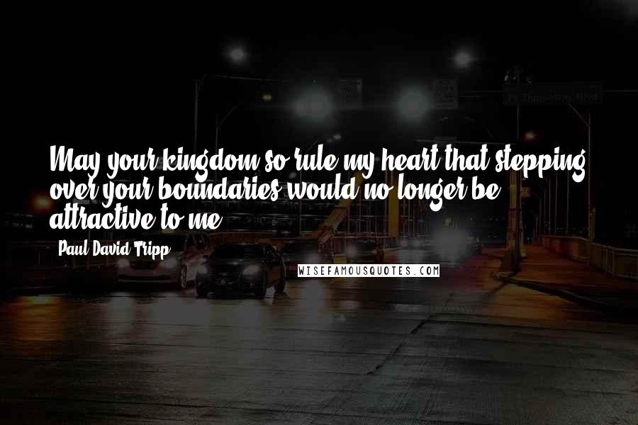 Paul David Tripp Quotes: May your kingdom so rule my heart that stepping over your boundaries would no longer be attractive to me.