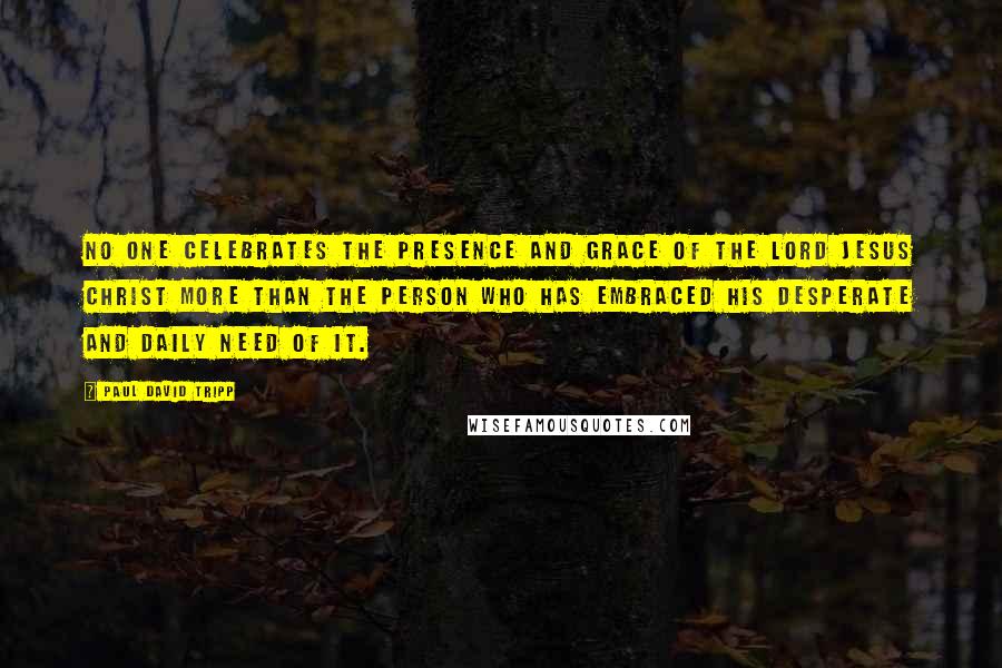 Paul David Tripp Quotes: No one celebrates the presence and grace of the Lord Jesus Christ more than the person who has embraced his desperate and daily need of it.