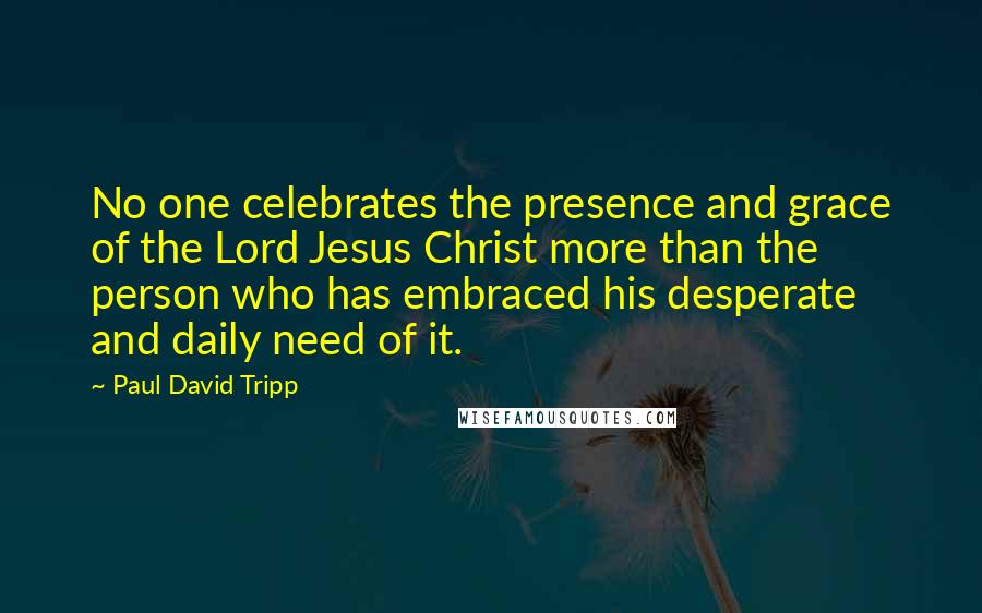 Paul David Tripp Quotes: No one celebrates the presence and grace of the Lord Jesus Christ more than the person who has embraced his desperate and daily need of it.