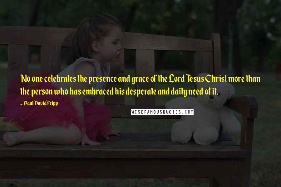 Paul David Tripp Quotes: No one celebrates the presence and grace of the Lord Jesus Christ more than the person who has embraced his desperate and daily need of it.