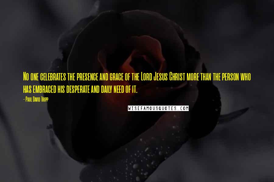 Paul David Tripp Quotes: No one celebrates the presence and grace of the Lord Jesus Christ more than the person who has embraced his desperate and daily need of it.