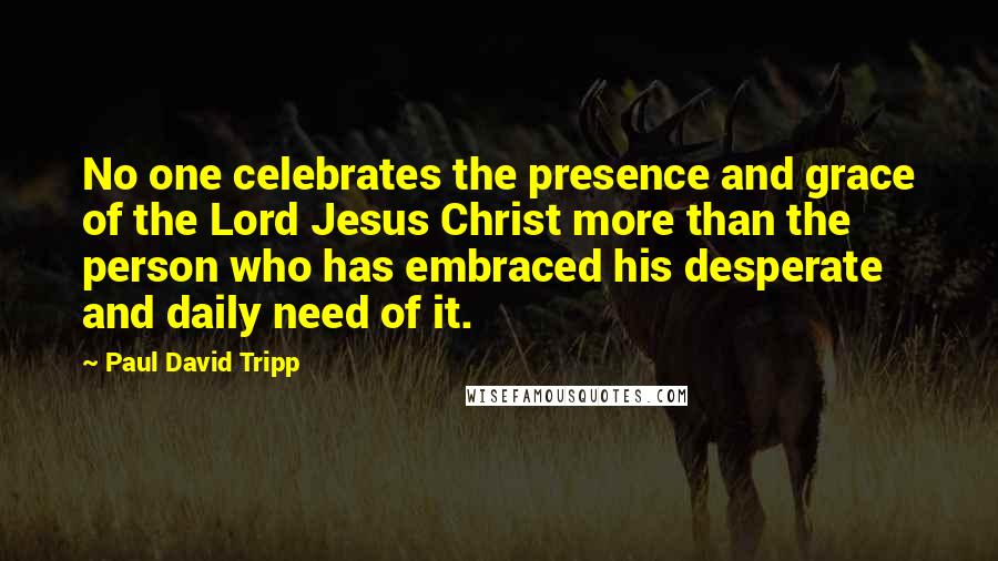 Paul David Tripp Quotes: No one celebrates the presence and grace of the Lord Jesus Christ more than the person who has embraced his desperate and daily need of it.