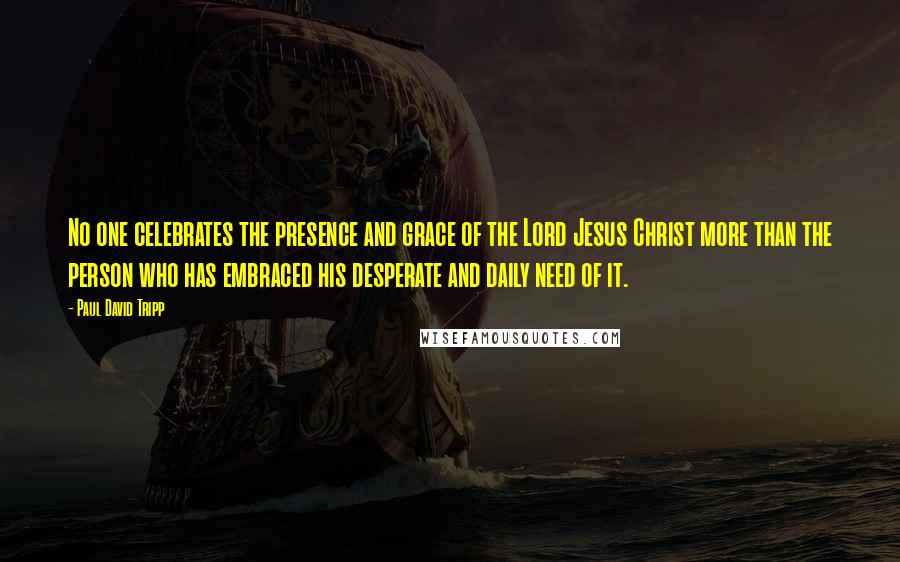 Paul David Tripp Quotes: No one celebrates the presence and grace of the Lord Jesus Christ more than the person who has embraced his desperate and daily need of it.