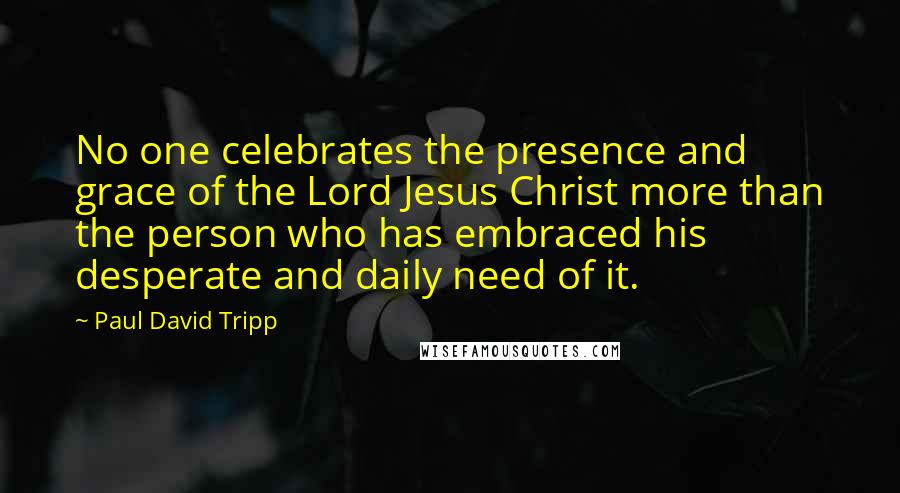 Paul David Tripp Quotes: No one celebrates the presence and grace of the Lord Jesus Christ more than the person who has embraced his desperate and daily need of it.