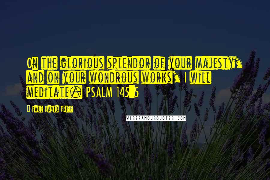 Paul David Tripp Quotes: On the glorious splendor of your majesty, and on your wondrous works, I will meditate. PSALM 145:5
