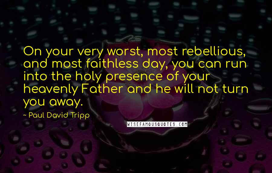Paul David Tripp Quotes: On your very worst, most rebellious, and most faithless day, you can run into the holy presence of your heavenly Father and he will not turn you away.