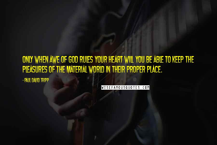 Paul David Tripp Quotes: Only when awe of God rules your heart will you be able to keep the pleasures of the material world in their proper place.