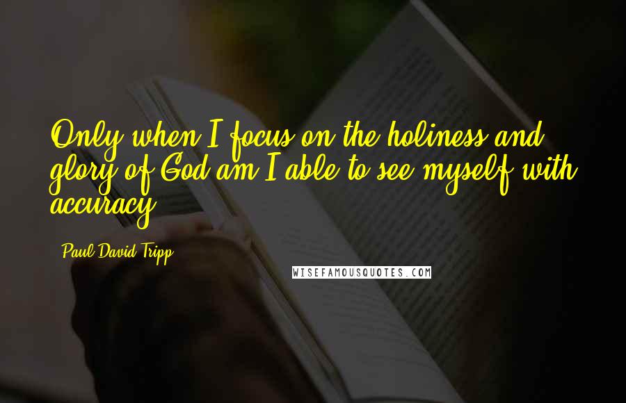 Paul David Tripp Quotes: Only when I focus on the holiness and glory of God am I able to see myself with accuracy.