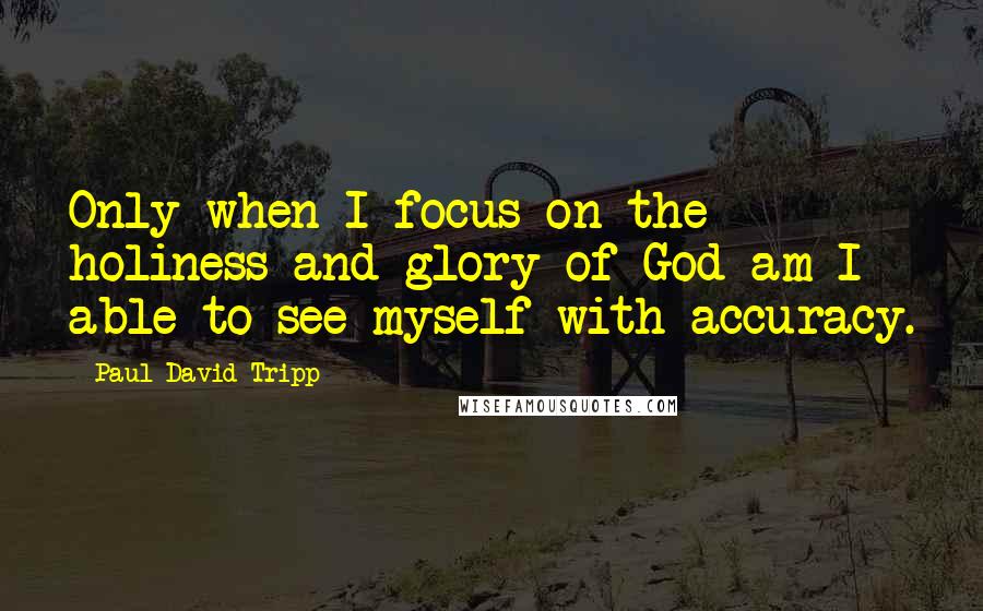 Paul David Tripp Quotes: Only when I focus on the holiness and glory of God am I able to see myself with accuracy.