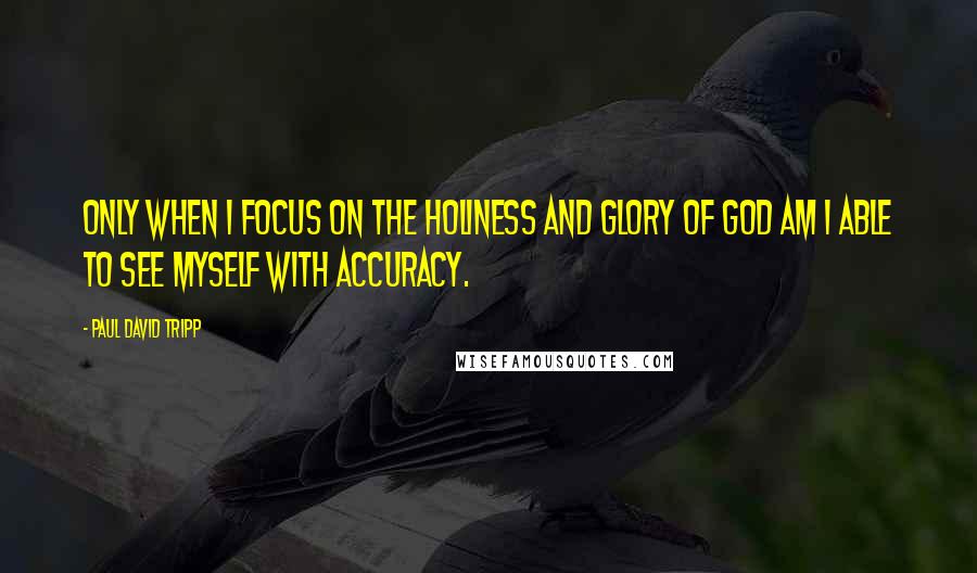 Paul David Tripp Quotes: Only when I focus on the holiness and glory of God am I able to see myself with accuracy.