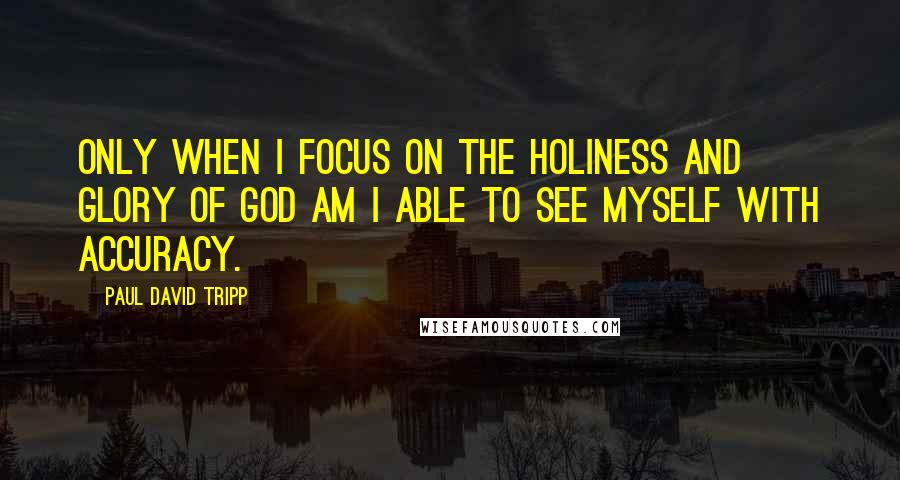 Paul David Tripp Quotes: Only when I focus on the holiness and glory of God am I able to see myself with accuracy.