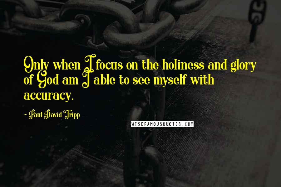 Paul David Tripp Quotes: Only when I focus on the holiness and glory of God am I able to see myself with accuracy.