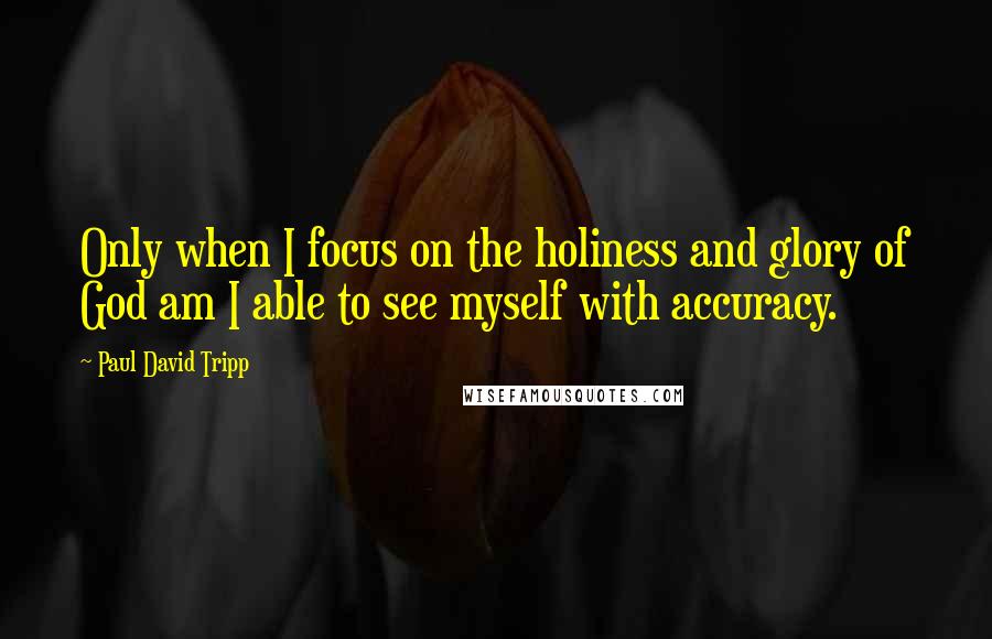 Paul David Tripp Quotes: Only when I focus on the holiness and glory of God am I able to see myself with accuracy.