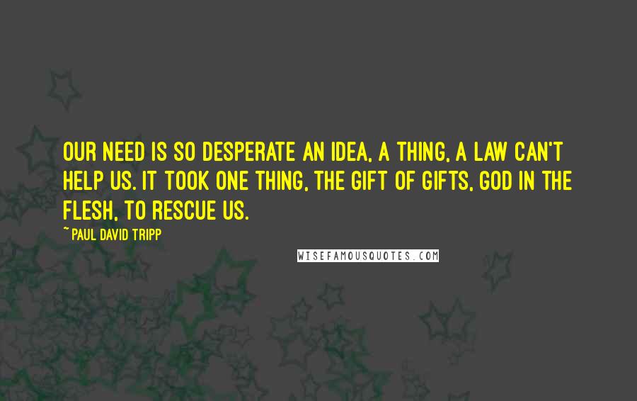 Paul David Tripp Quotes: Our need is so desperate an idea, a thing, a law can't help us. It took one thing, the gift of gifts, God in the flesh, to rescue us.