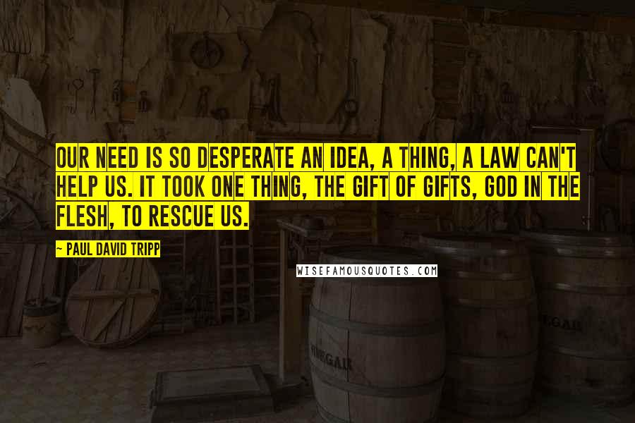 Paul David Tripp Quotes: Our need is so desperate an idea, a thing, a law can't help us. It took one thing, the gift of gifts, God in the flesh, to rescue us.