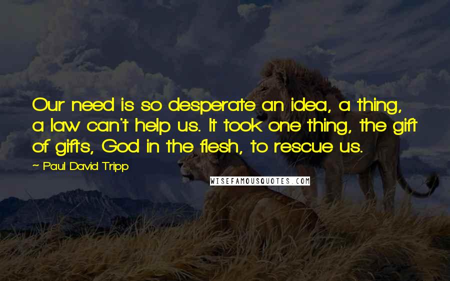 Paul David Tripp Quotes: Our need is so desperate an idea, a thing, a law can't help us. It took one thing, the gift of gifts, God in the flesh, to rescue us.