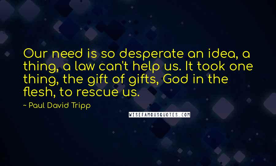 Paul David Tripp Quotes: Our need is so desperate an idea, a thing, a law can't help us. It took one thing, the gift of gifts, God in the flesh, to rescue us.