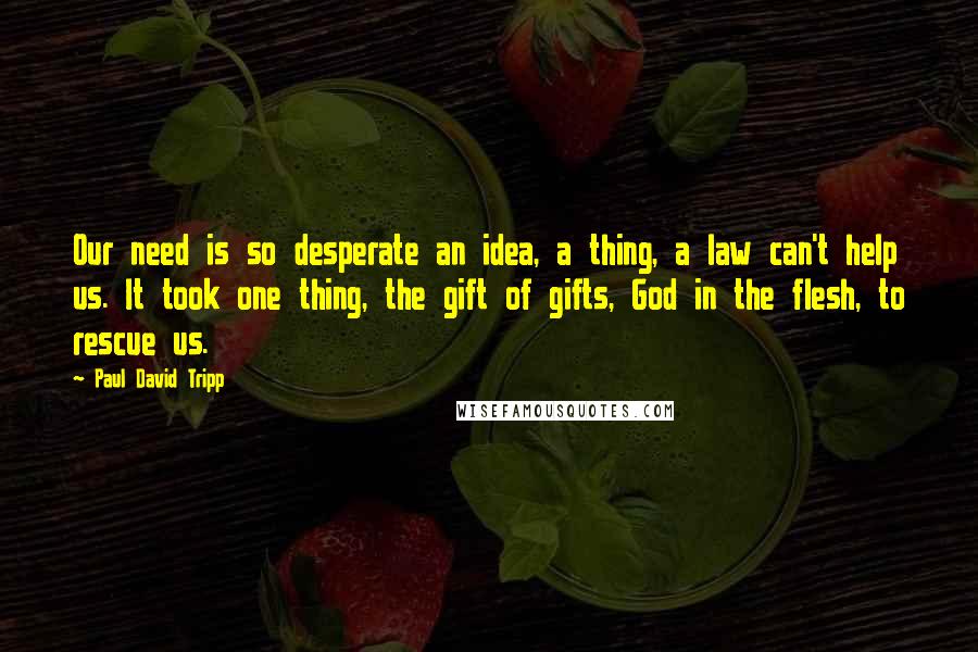 Paul David Tripp Quotes: Our need is so desperate an idea, a thing, a law can't help us. It took one thing, the gift of gifts, God in the flesh, to rescue us.