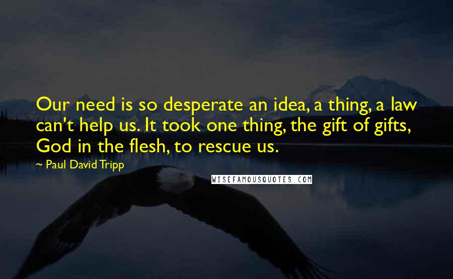 Paul David Tripp Quotes: Our need is so desperate an idea, a thing, a law can't help us. It took one thing, the gift of gifts, God in the flesh, to rescue us.