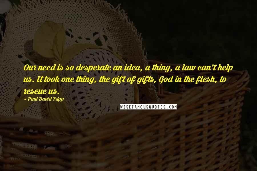 Paul David Tripp Quotes: Our need is so desperate an idea, a thing, a law can't help us. It took one thing, the gift of gifts, God in the flesh, to rescue us.