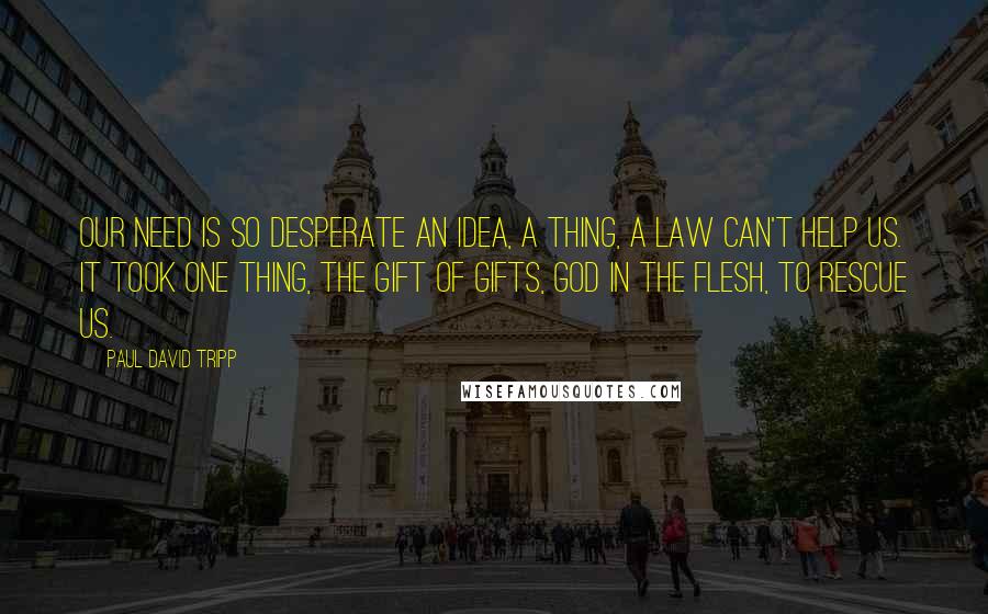 Paul David Tripp Quotes: Our need is so desperate an idea, a thing, a law can't help us. It took one thing, the gift of gifts, God in the flesh, to rescue us.