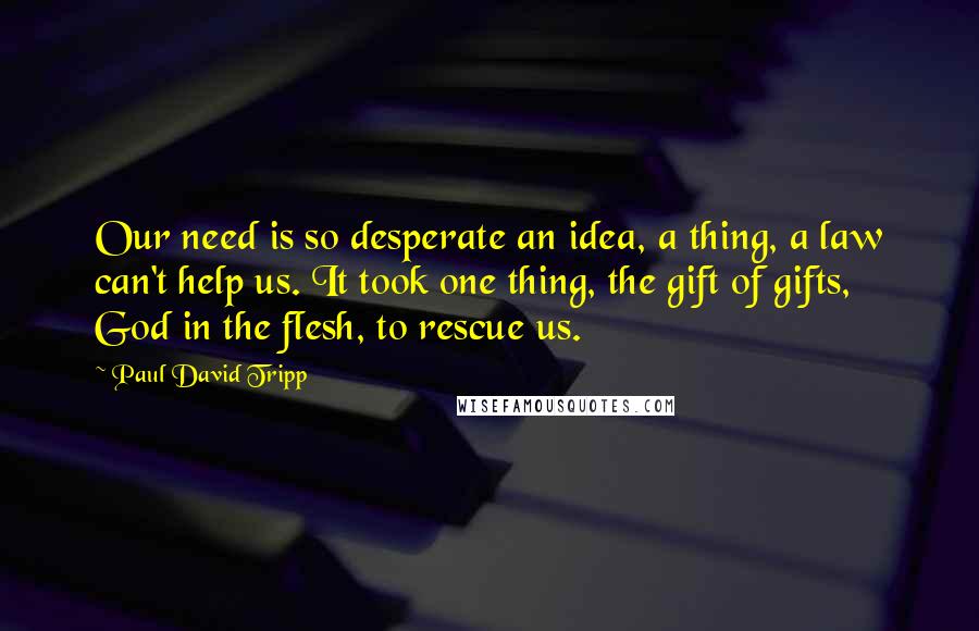 Paul David Tripp Quotes: Our need is so desperate an idea, a thing, a law can't help us. It took one thing, the gift of gifts, God in the flesh, to rescue us.