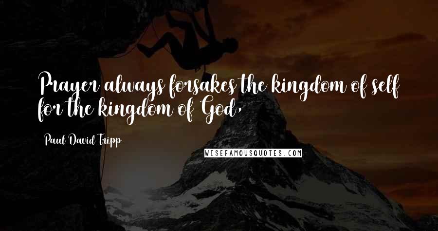 Paul David Tripp Quotes: Prayer always forsakes the kingdom of self for the kingdom of God,