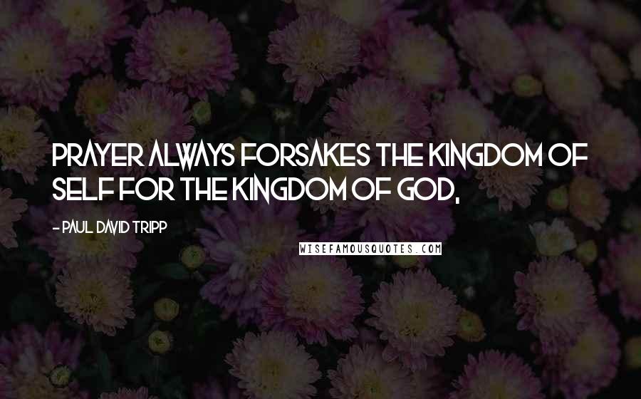 Paul David Tripp Quotes: Prayer always forsakes the kingdom of self for the kingdom of God,