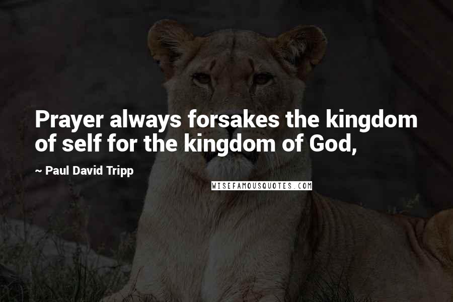 Paul David Tripp Quotes: Prayer always forsakes the kingdom of self for the kingdom of God,