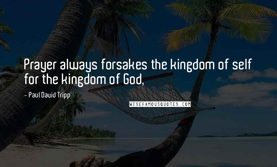 Paul David Tripp Quotes: Prayer always forsakes the kingdom of self for the kingdom of God,