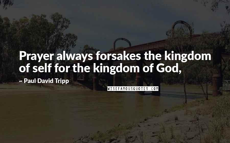 Paul David Tripp Quotes: Prayer always forsakes the kingdom of self for the kingdom of God,