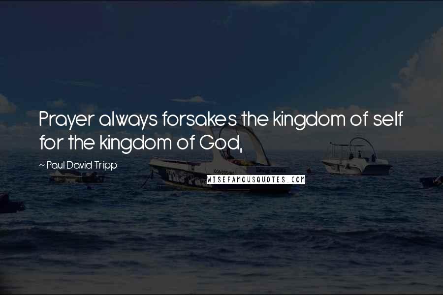 Paul David Tripp Quotes: Prayer always forsakes the kingdom of self for the kingdom of God,