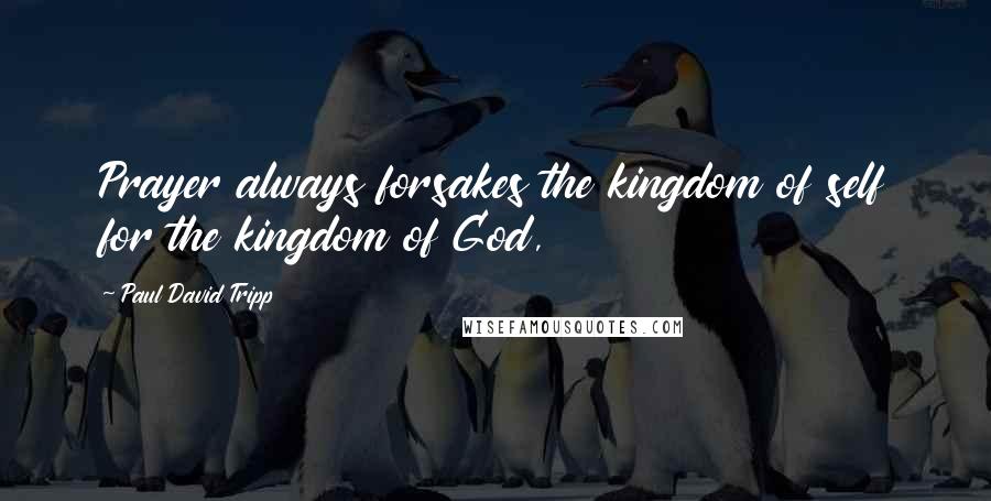 Paul David Tripp Quotes: Prayer always forsakes the kingdom of self for the kingdom of God,