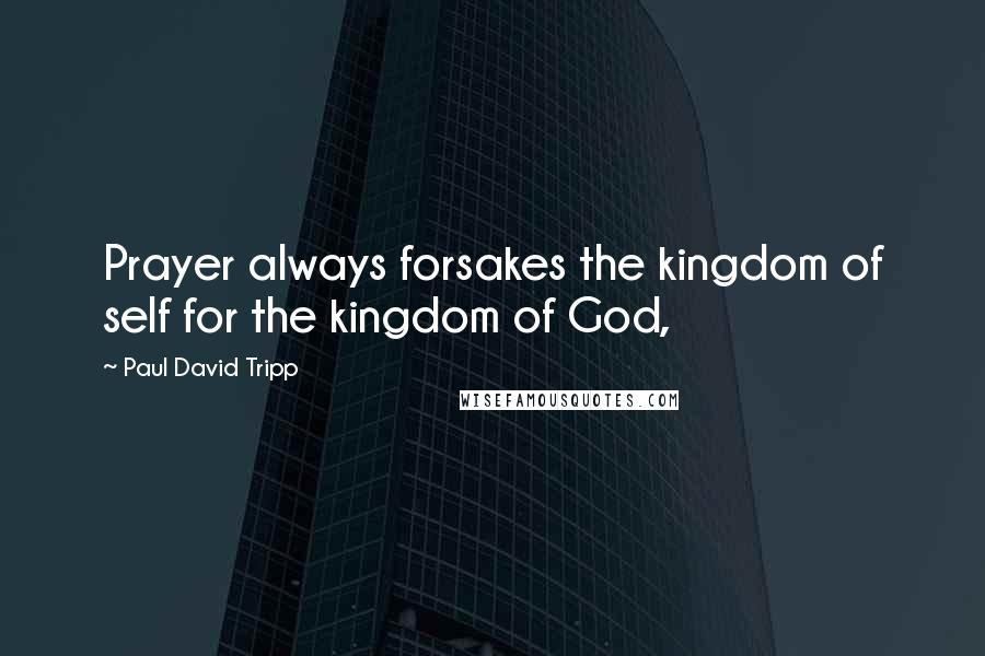 Paul David Tripp Quotes: Prayer always forsakes the kingdom of self for the kingdom of God,