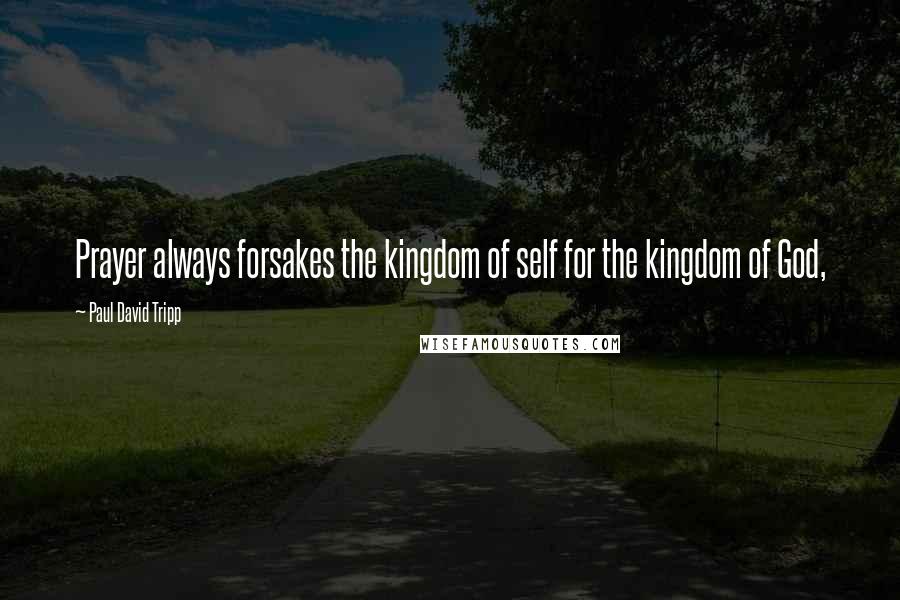 Paul David Tripp Quotes: Prayer always forsakes the kingdom of self for the kingdom of God,