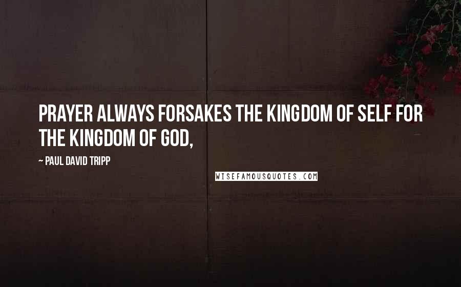 Paul David Tripp Quotes: Prayer always forsakes the kingdom of self for the kingdom of God,