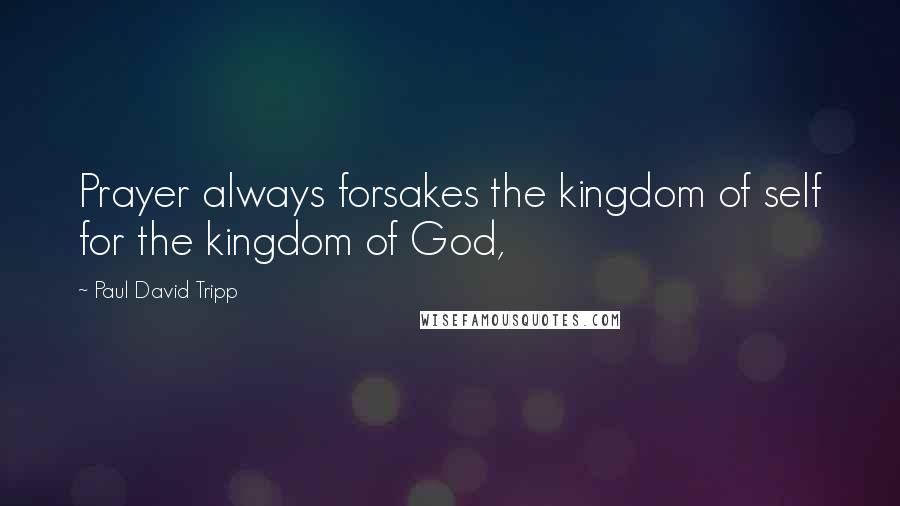 Paul David Tripp Quotes: Prayer always forsakes the kingdom of self for the kingdom of God,