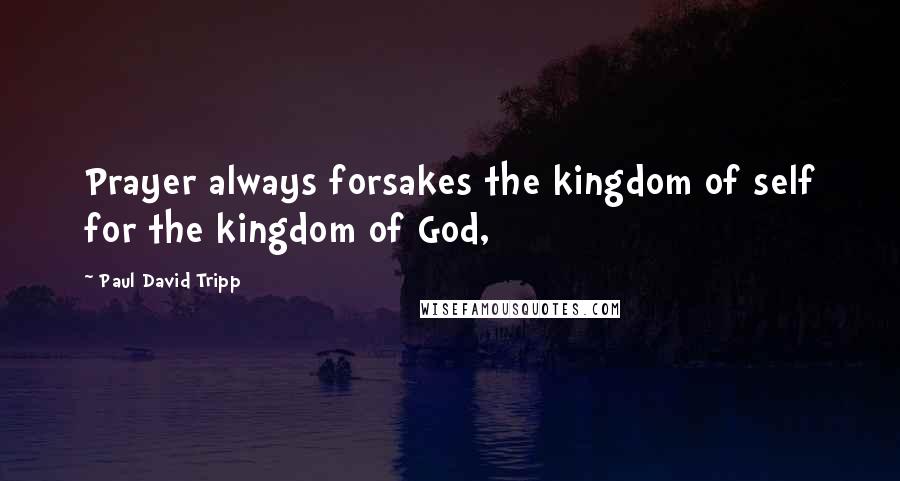 Paul David Tripp Quotes: Prayer always forsakes the kingdom of self for the kingdom of God,