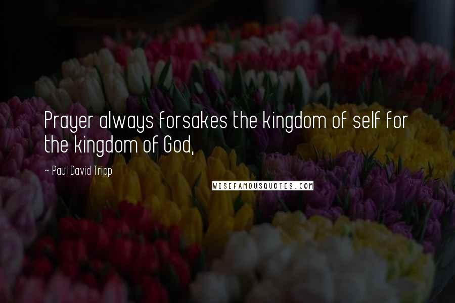 Paul David Tripp Quotes: Prayer always forsakes the kingdom of self for the kingdom of God,