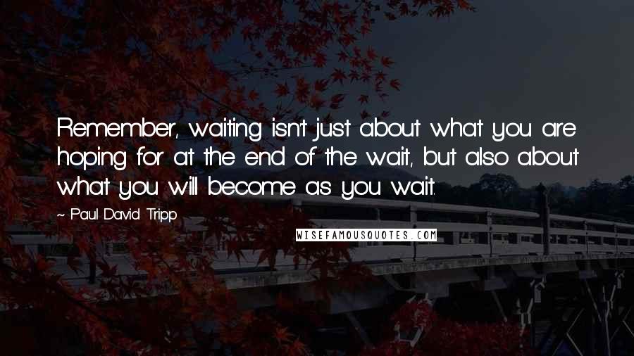 Paul David Tripp Quotes: Remember, waiting isn't just about what you are hoping for at the end of the wait, but also about what you will become as you wait.