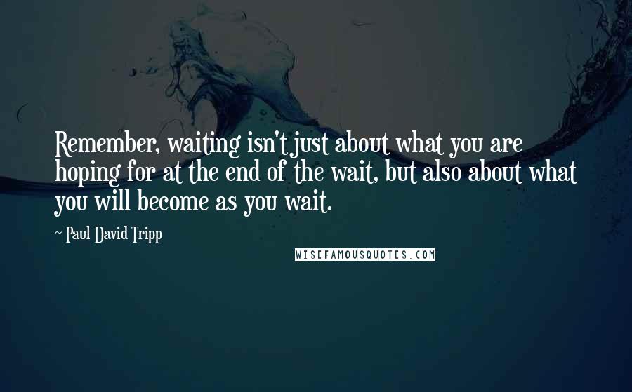 Paul David Tripp Quotes: Remember, waiting isn't just about what you are hoping for at the end of the wait, but also about what you will become as you wait.