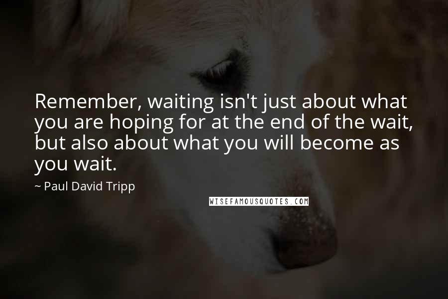 Paul David Tripp Quotes: Remember, waiting isn't just about what you are hoping for at the end of the wait, but also about what you will become as you wait.