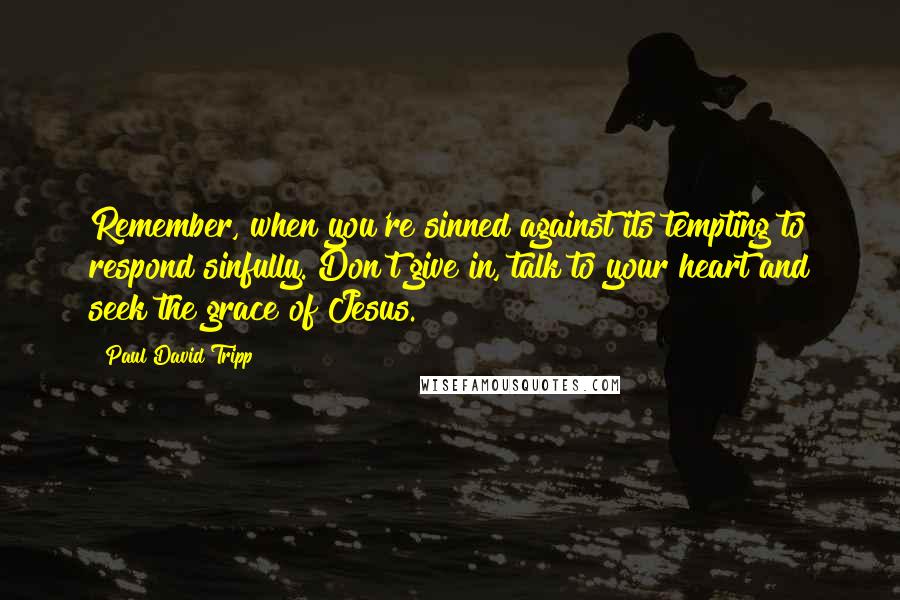 Paul David Tripp Quotes: Remember, when you're sinned against its tempting to respond sinfully. Don't give in, talk to your heart and seek the grace of Jesus.