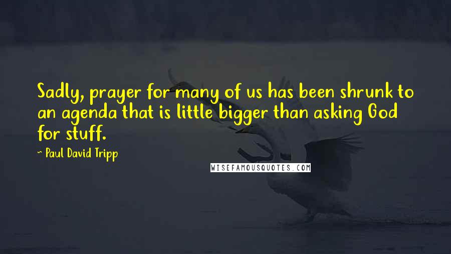 Paul David Tripp Quotes: Sadly, prayer for many of us has been shrunk to an agenda that is little bigger than asking God for stuff.